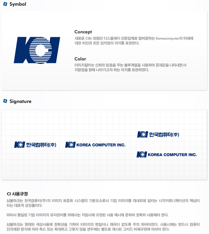 심볼마크는 한국트로닉스의 이미지 표준화 시스템의 기본요소로서 기업 이미지를 대내외에 알리는 시각커뮤니케이션의 핵심이 되는 대표적 상징물이다. 따라서 통일된 기업 이미지의 유지관리를 위해서는 지침서에 규정된 사용 예시에 준하여 정확히 사용해야 한다. 

심볼마크는 형태와 색상사용에 정확성을 기하여 이미지의 변질이나 왜곡이 없도록 주의 하여야한다. 사용시에는 반드시 컴퓨터 전자제판 방식에 따라 축소 또는 확대하고 그렇지 않을 경우에는 별도로 제시된 그리드 비례규정에 따라야 한다.

Signature
- Concept : 새로운 CI는 최첨단 디스플레이 전문업체로 탈바꿈하는 Koreatronics의 미래에 대한 비전과 모든 임직원의 의지를 표현한다. 

- CI : 새로운 심벌은 한국트로닉스의 기업이미지를 디스플레이 제품의 사각형 모티브에서 가져와 정형화되지 않고 역동성과 활동성을 강조하는 사선과 함께 적용하였다.

- Color : 이미지컬러는 신뢰와 믿음을 주는 블루계열을 사용하여 존재감을 나타내면서 지향점을 향해 나아가고자 하는 의지를 표현하였다.
